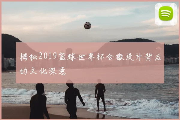 揭秘2019篮球世界杯会徽设计背后的文化深意