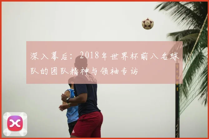 深入幕后:2018年世界杯前八名球队的团队精神与领袖专访