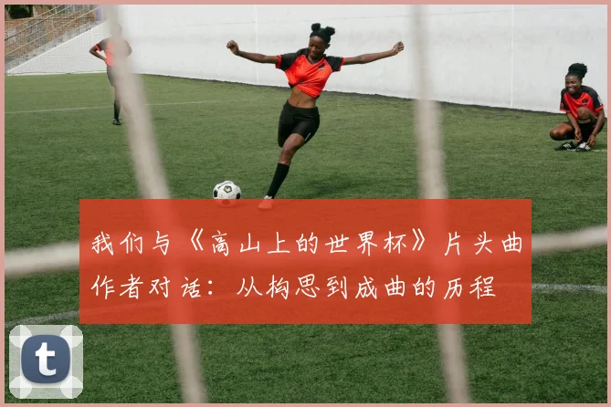 我们与《高山上的世界杯》片头曲作者对话:从构思到成曲的历程