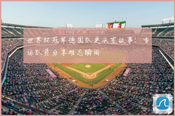 世界杯冠军德国队更衣室故事:专访队员分享难忘瞬间