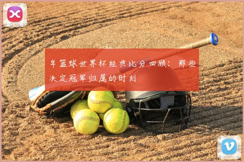 年篮球世界杯经典比分回顾：那些决定冠军归属的时刻