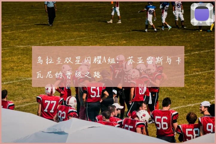 乌拉圭双星闪耀A组：苏亚雷斯与卡瓦尼的晋级之路