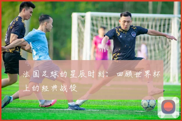 法国足球的星辰时刻：回顾世界杯上的经典战役