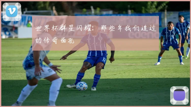 世界杯群星闪耀：那些年我们追过的传奇面孔