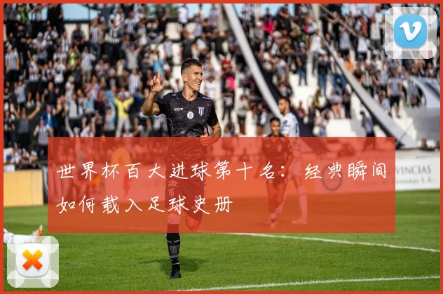 世界杯百大进球第十名：经典瞬间如何载入足球史册