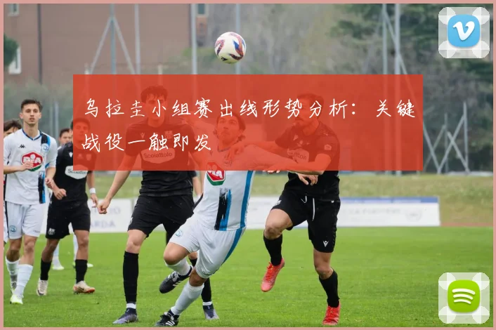 乌拉圭小组赛出线形势分析：关键战役一触即发