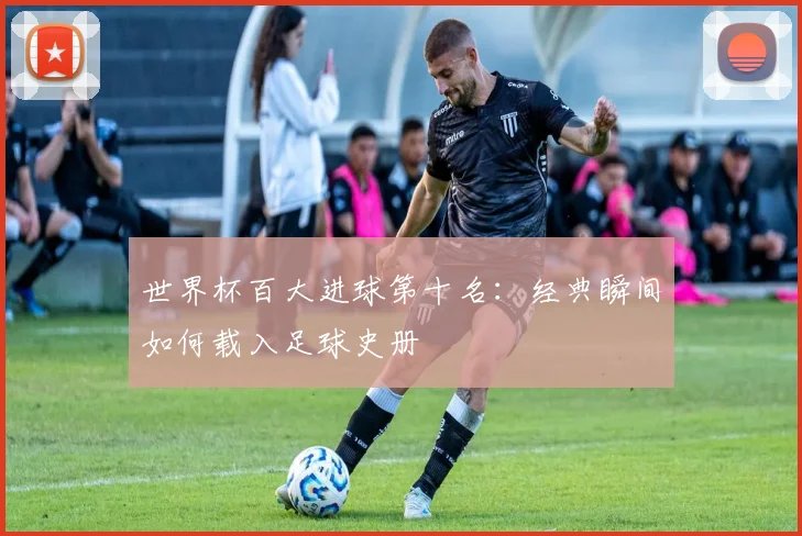 世界杯百大进球第十名:经典瞬间如何载入足球史册