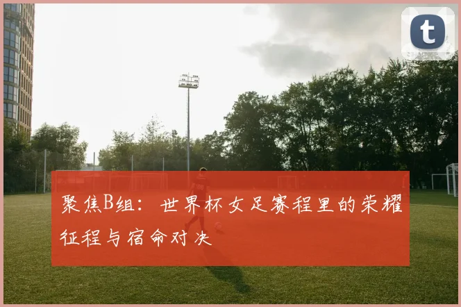 聚焦B组:世界杯女足赛程里的荣耀征程与宿命对决