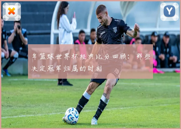 年篮球世界杯经典比分回顾：那些决定冠军归属的时刻