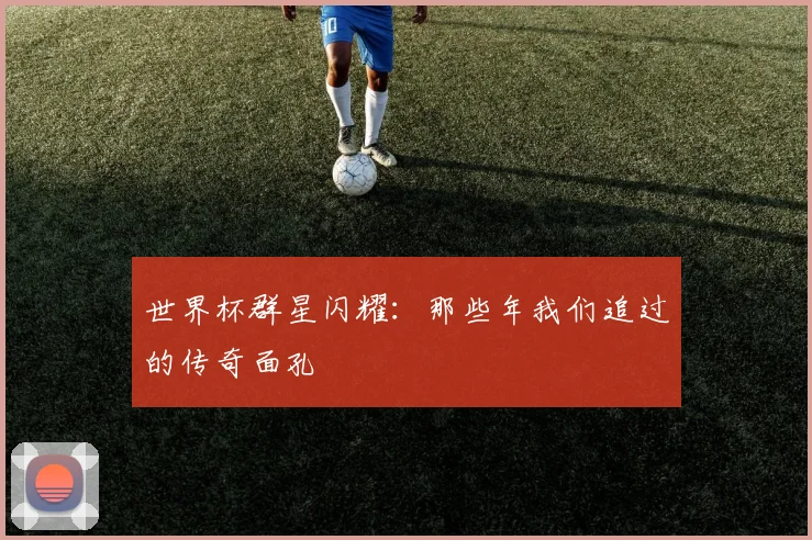 世界杯群星闪耀：那些年我们追过的传奇面孔