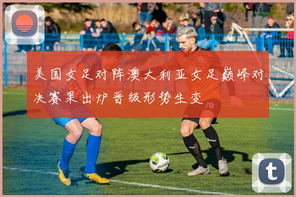 美国女足对阵澳大利亚女足巅峰对决赛果出炉晋级形势生变