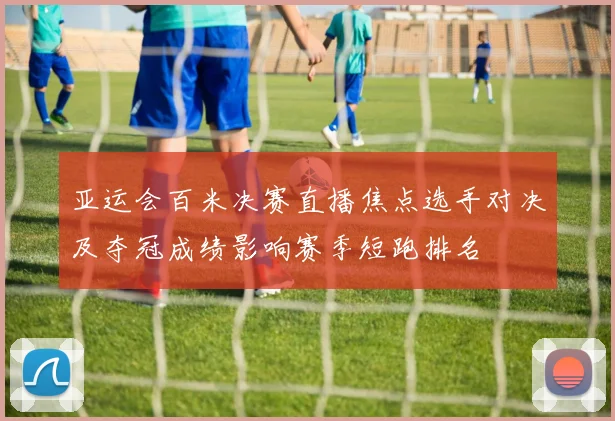 亚运会百米决赛直播焦点选手对决及夺冠成绩影响赛季短跑排名