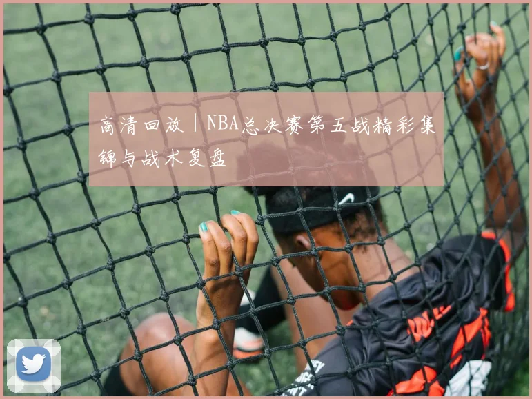高清回放｜NBA总决赛第五战精彩集锦与战术复盘