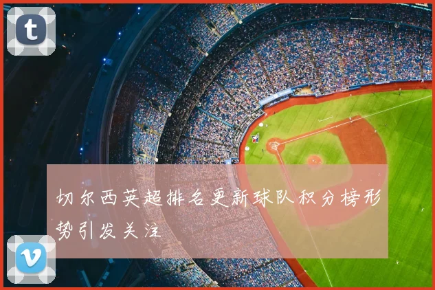 切尔西英超排名更新球队积分榜形势引发关注