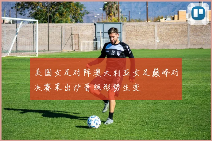 美国女足对阵澳大利亚女足巅峰对决赛果出炉晋级形势生变