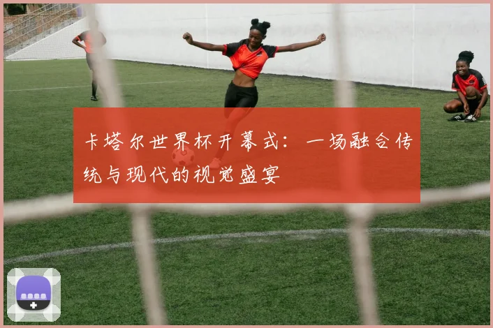 卡塔尔世界杯开幕式：一场融合传统与现代的视觉盛宴