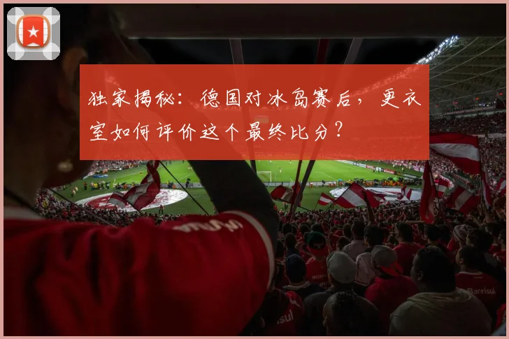 独家揭秘：德国对冰岛赛后，更衣室如何评价这个最终比分？